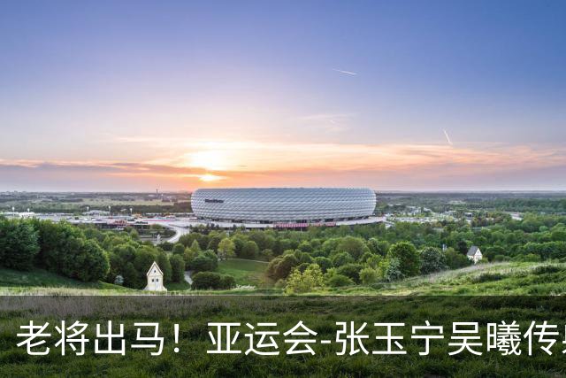 老将出马！亚运会-张玉宁吴曦传射 U23国足2-1逆转朝鲜开门红